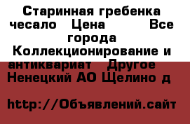 Старинная гребенка чесало › Цена ­ 350 - Все города Коллекционирование и антиквариат » Другое   . Ненецкий АО,Щелино д.